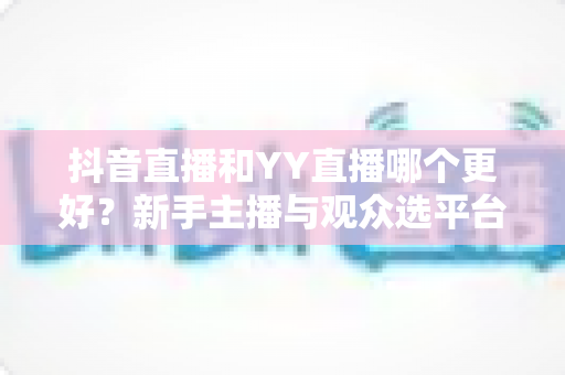 抖音直播和YY直播哪个更好？新手主播与观众选平台全维度深度对比指南