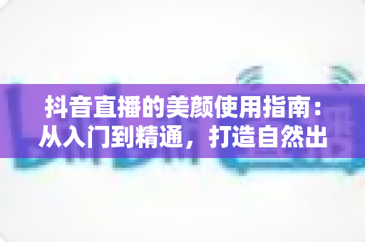 抖音直播的美颜使用指南：从入门到精通，打造自然出众的直播形象