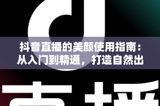 抖音直播的美颜使用指南：从入门到精通，打造自然出众的直播形象