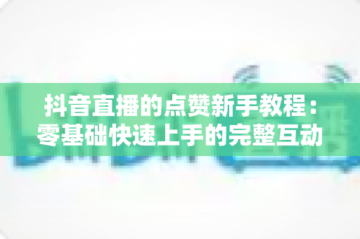 抖音直播的点赞新手教程:零基础快速上手的完整互动指南 抖音直播的点赞新手教程:零基础快速上手的完整互动指南