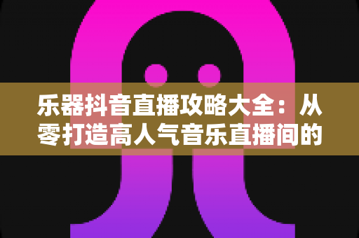 乐器抖音直播攻略大全:从零打造高人气音乐直播间的实战秘籍 乐器抖音直播攻略大全:从零打造高人气音乐直播间的实战秘籍