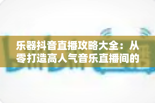乐器抖音直播攻略大全:从零打造高人气音乐直播间的实战秘籍 乐器抖音直播攻略大全:从零打造高人气音乐直播间的实战秘籍