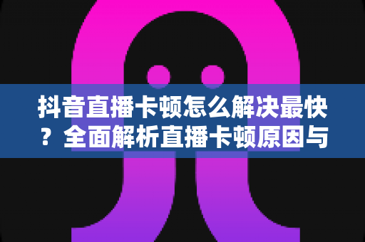抖音直播卡顿怎么解决最快?全面解析直播卡顿原因与极速解决方案 抖音直播卡顿怎么解决最快?全面解析直播卡顿原因与极速解决方案