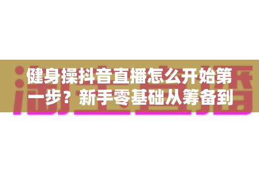 健身操抖音直播怎么开始第一步？新手零基础从筹备到开播的完整实战指南