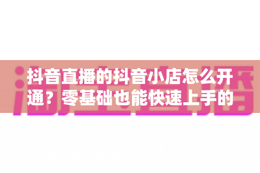 抖音直播的抖音小店怎么开通？零基础也能快速上手的开店全攻略