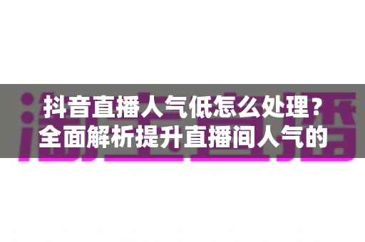 抖音直播人气低怎么处理?全面解析提升直播间人气的实用技巧与运营策略 抖音直播人气低怎么处理?全面解析提升直播间人气的实用技巧与运营策略