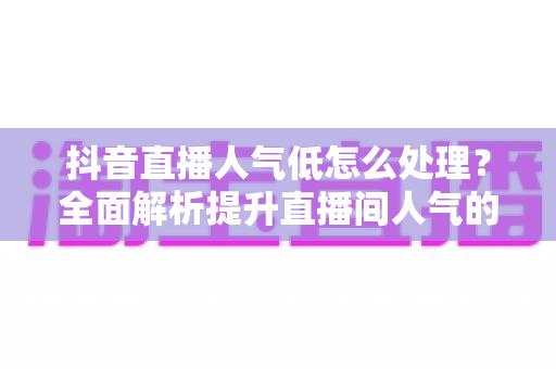 抖音直播人气低怎么处理?全面解析提升直播间人气的实用技巧与运营策略 抖音直播人气低怎么处理?全面解析提升直播间人气的实用技巧与运营策略