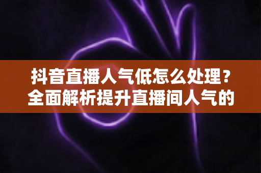 抖音直播人气低怎么处理?全面解析提升直播间人气的实用技巧与运营策略 抖音直播人气低怎么处理?全面解析提升直播间人气的实用技巧与运营策略