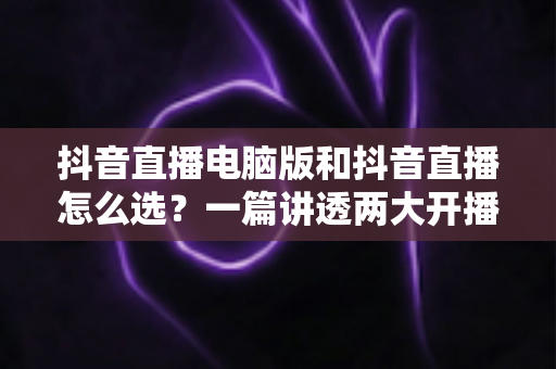 抖音直播电脑版和抖音直播怎么选?一篇讲透两大开播方式的终极指南 抖音直播电脑版和抖音直播怎么选?一篇讲透两大开播方式的终极指南