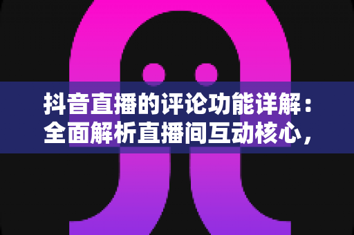 抖音直播的评论功能详解:全面解析直播间互动核心,助你轻松玩转评论互动 抖音直播的评论功能详解:全面解析直播间互动核心,助你轻松玩转评论互动