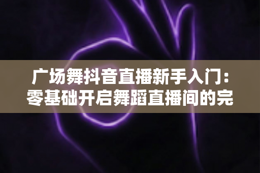 广场舞抖音直播新手入门:零基础开启舞蹈直播间的完整指南 广场舞抖音直播新手入门:零基础开启舞蹈直播间的完整指南
