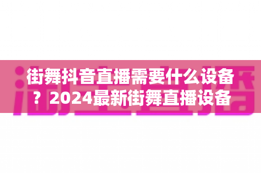 街舞抖音直播需要什么设备？2024最新街舞直播设备清单全攻略，新手也能快速开播