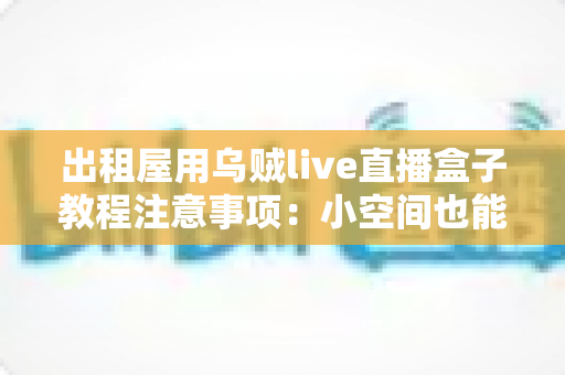 出租屋用乌贼live直播盒子教程注意事项：小空间也能稳定开播的全流程实用指南