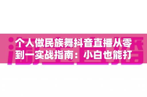 个人做民族舞抖音直播从零到一实战指南：小白也能打造高人气舞蹈直播间