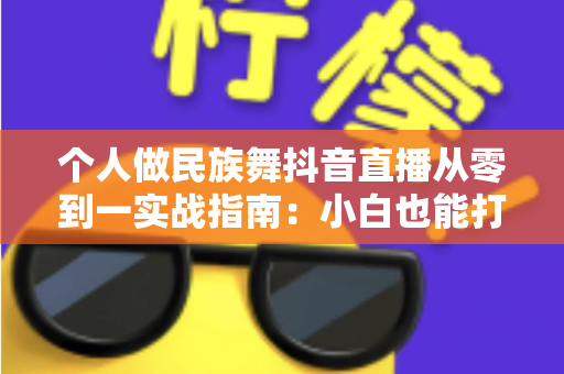 个人做民族舞抖音直播从零到一实战指南：小白也能打造高人气舞蹈直播间