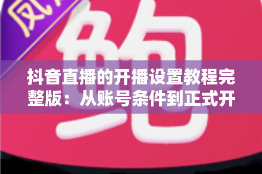 抖音直播的开播设置教程完整版:从账号条件到正式开播,一步不落地教会你 抖音直播的开播设置教程完整版:从账号条件到正式开播,一步不落地教会你