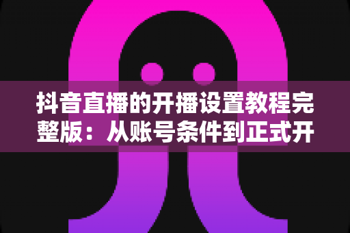 抖音直播的开播设置教程完整版：从账号条件到正式开播，一步不落地教会你