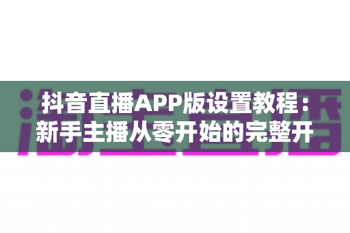 抖音直播APP版设置教程:新手主播从零开始的完整开播设置指南,轻松玩转直播间 抖音直播APP版设置教程:新手主播从零开始的完整开播设置指南,轻松玩转直播间