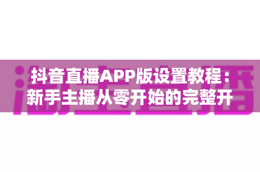 抖音直播APP版设置教程:新手主播从零开始的完整开播设置指南,轻松玩转直播间 抖音直播APP版设置教程:新手主播从零开始的完整开播设置指南,轻松玩转直播间