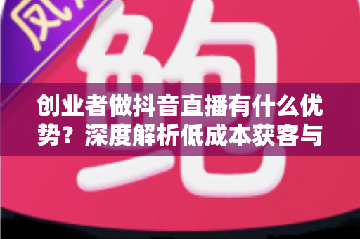 创业者做抖音直播有什么优势?深度解析低成本获客与品牌破圈的创业新路径 创业者做抖音直播有什么优势?深度解析低成本获客与品牌破圈的创业新路径