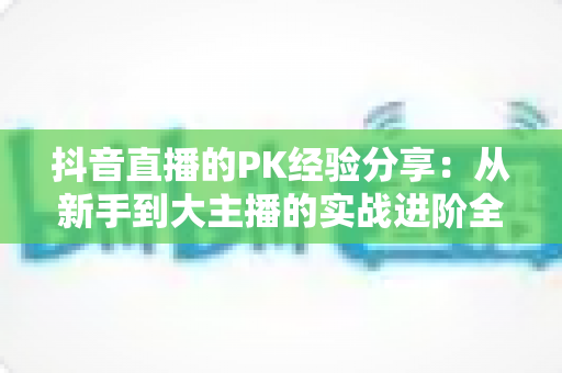 抖音直播的PK经验分享:从新手到大主播的实战进阶全攻略 抖音直播的PK经验分享:从新手到大主播的实战进阶全攻略
