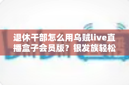 退休干部怎么用乌贼live直播盒子会员版?银发族轻松玩转直播娱乐的实用全指南 退休干部怎么用乌贼live直播盒子会员版?银发族轻松玩转直播娱乐的实用全指南