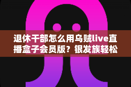 退休干部怎么用乌贼live直播盒子会员版？银发族轻松玩转直播娱乐的实用全指南