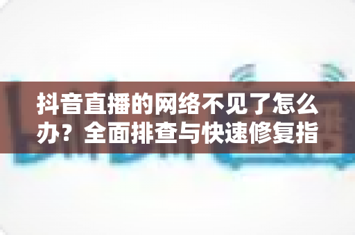 抖音直播的网络不见了怎么办?全面排查与快速修复指南,让你畅享不卡顿的直播体验 抖音直播的网络不见了怎么办?全面排查与快速修复指南,让你畅享不卡顿的直播体验