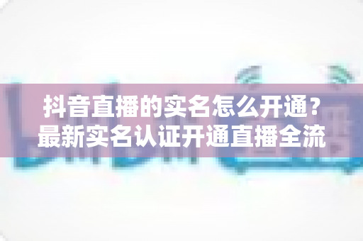 抖音直播的实名怎么开通?最新实名认证开通直播全流程详解与避坑指南 抖音直播的实名怎么开通?最新实名认证开通直播全流程详解与避坑指南