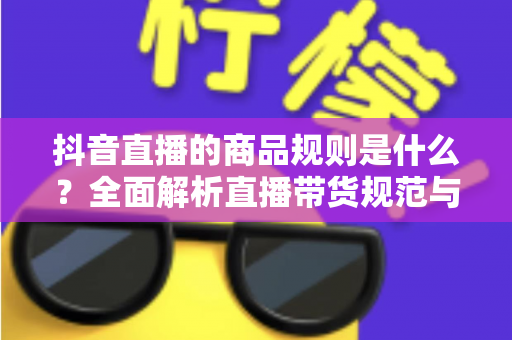 抖音直播的商品规则是什么?全面解析直播带货规范与合规运营指南 抖音直播的商品规则是什么?全面解析直播带货规范与合规运营指南