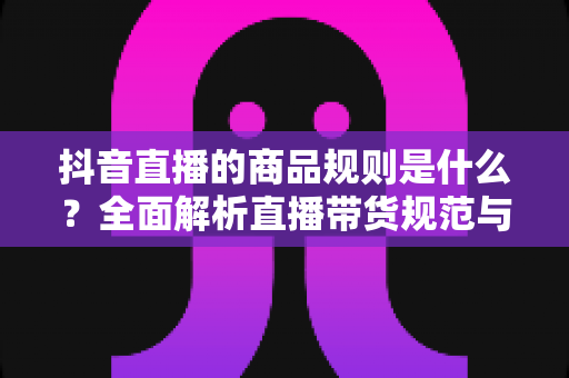 抖音直播的商品规则是什么?全面解析直播带货规范与合规运营指南 抖音直播的商品规则是什么?全面解析直播带货规范与合规运营指南