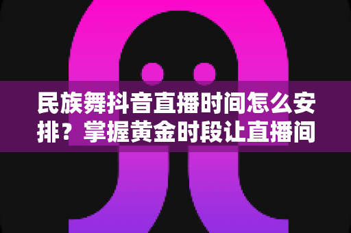 民族舞抖音直播时间怎么安排?掌握黄金时段让直播间人气翻倍的完整攻略 民族舞抖音直播时间怎么安排?掌握黄金时段让直播间人气翻倍的完整攻略