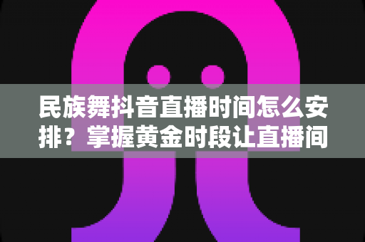 民族舞抖音直播时间怎么安排?掌握黄金时段让直播间人气翻倍的完整攻略 民族舞抖音直播时间怎么安排?掌握黄金时段让直播间人气翻倍的完整攻略