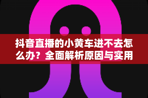抖音直播的小黄车进不去怎么办?全面解析原因与实用解决方法大全 抖音直播的小黄车进不去怎么办?全面解析原因与实用解决方法大全