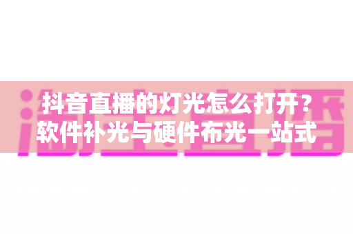 抖音直播的灯光怎么打开？软件补光与硬件布光一站式新手教程