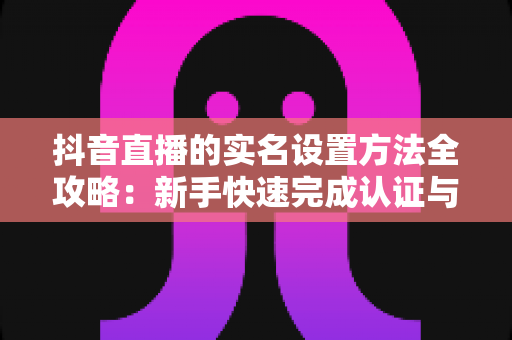 抖音直播的实名设置方法全攻略:新手快速完成认证与开播的完整指南 抖音直播的实名设置方法全攻略:新手快速完成认证与开播的完整指南