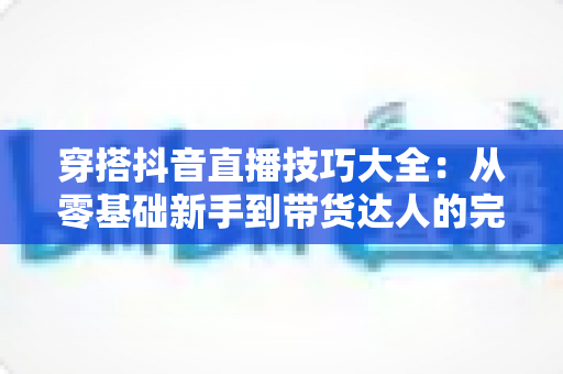 穿搭抖音直播技巧大全：从零基础新手到带货达人的完整实战指南