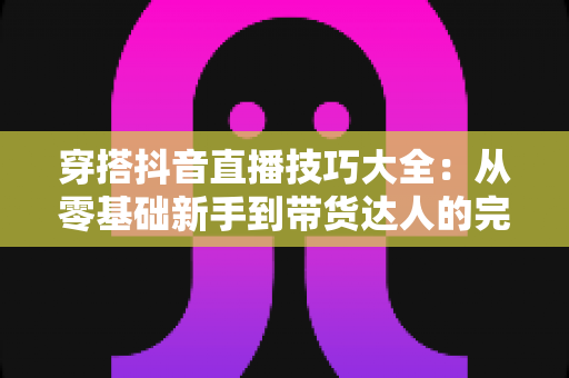 穿搭抖音直播技巧大全：从零基础新手到带货达人的完整实战指南