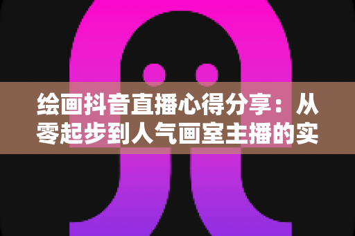 绘画抖音直播心得分享：从零起步到人气画室主播的实战经验与避坑指南