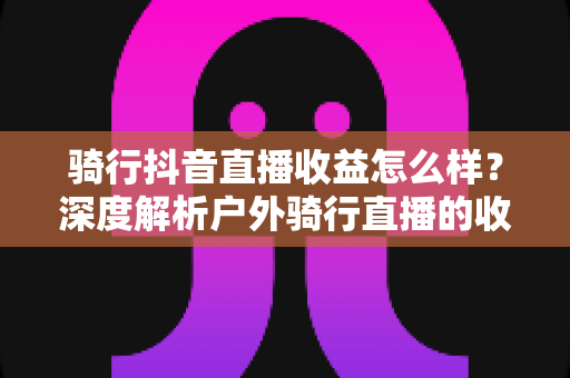 骑行抖音直播收益怎么样?深度解析户外骑行直播的收入构成与赚钱技巧 骑行抖音直播收益怎么样?深度解析户外骑行直播的收入构成与赚钱技巧