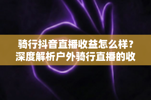骑行抖音直播收益怎么样?深度解析户外骑行直播的收入构成与赚钱技巧 骑行抖音直播收益怎么样?深度解析户外骑行直播的收入构成与赚钱技巧