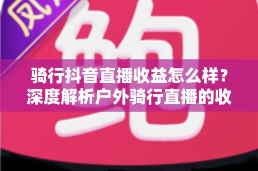 骑行抖音直播收益怎么样？深度解析户外骑行直播的收入构成与赚钱技巧