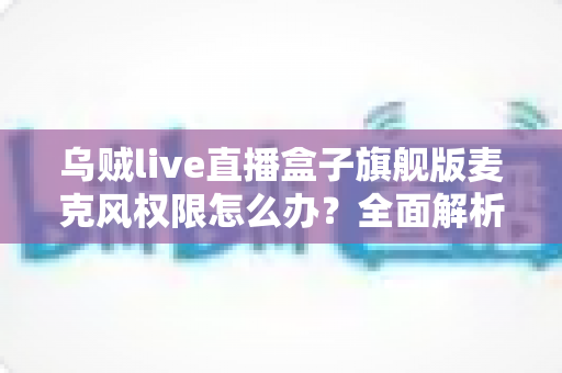 乌贼live直播盒子旗舰版麦克风权限怎么办？全面解析直播麦克风权限设置与故障排除指南
