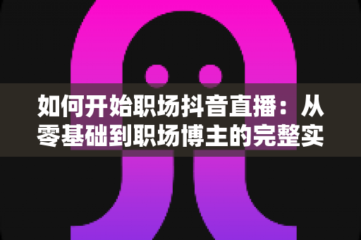 如何开始职场抖音直播：从零基础到职场博主的完整实战指南