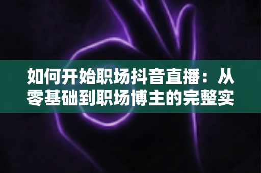 如何开始职场抖音直播：从零基础到职场博主的完整实战指南
