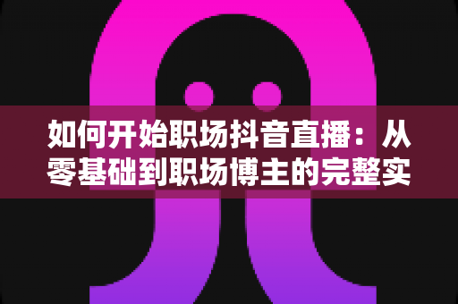 如何开始职场抖音直播：从零基础到职场博主的完整实战指南