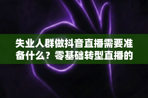 失业人群做抖音直播需要准备什么？零基础转型直播的全套准备清单