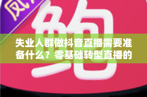 失业人群做抖音直播需要准备什么？零基础转型直播的全套准备清单