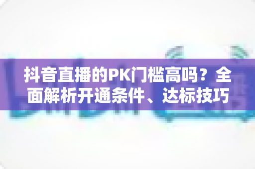 抖音直播的PK门槛高吗？全面解析开通条件、达标技巧与进阶玩法攻略