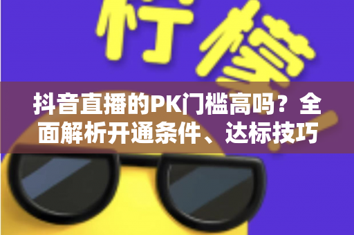 抖音直播的PK门槛高吗？全面解析开通条件、达标技巧与进阶玩法攻略
